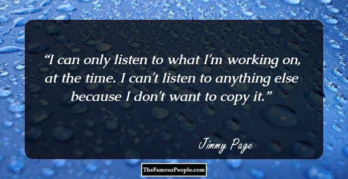 I can only listen to what I'm working on, at the time. I can't listen to anything else because I don't want to copy it.