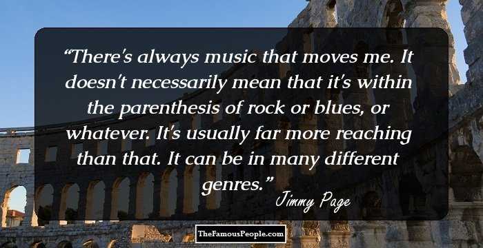 There's always music that moves me. It doesn't necessarily mean that it's within the parenthesis of rock or blues, or whatever. It's usually far more reaching than that. It can be in many different genres.