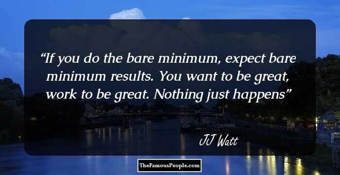 If you do the bare minimum, expect bare minimum results. You want to be great, work to be great. Nothing just happens