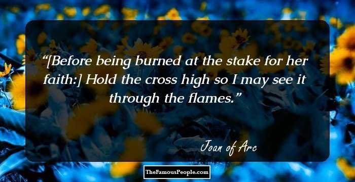 [Before being burned at the stake for her faith:] Hold the cross high so I may see it through the flames.
