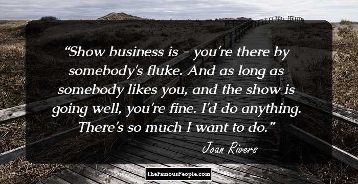 Show business is - you're there by somebody's fluke. And as long as somebody likes you, and the show is going well, you're fine. I'd do anything. There's so much I want to do.