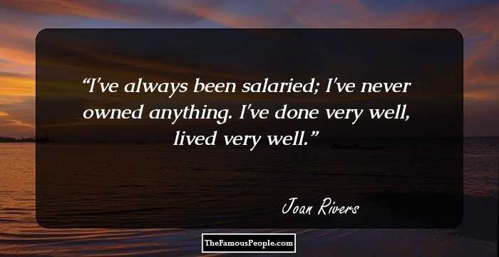 I've always been salaried; I've never owned anything. I've done very well, lived very well.