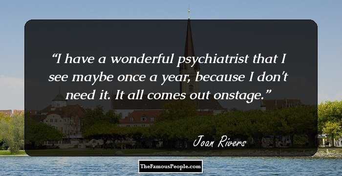 I have a wonderful psychiatrist that I see maybe once a year, because I don't need it. It all comes out onstage.