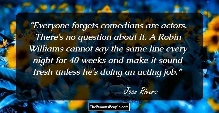 Everyone forgets comedians are actors. There's no question about it. A Robin Williams cannot say the same line every night for 40 weeks and make it sound fresh unless he's doing an acting job.