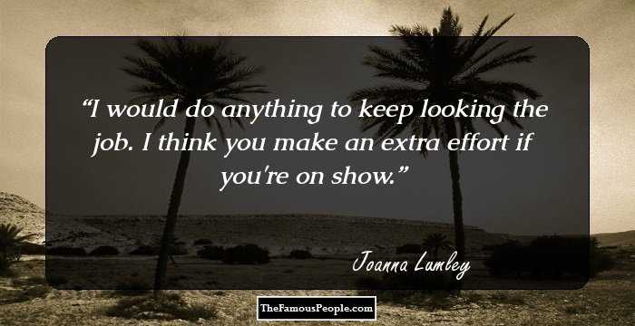 I would do anything to keep looking the job. I think you make an extra effort if you're on show.