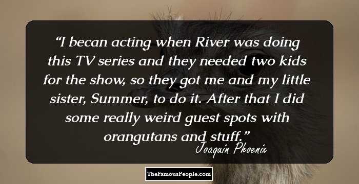 I becan acting when River was doing this TV series and they needed two kids for the show, so they got me and my little sister, Summer, to do it. After that I did some really weird guest spots with orangutans and stuff.