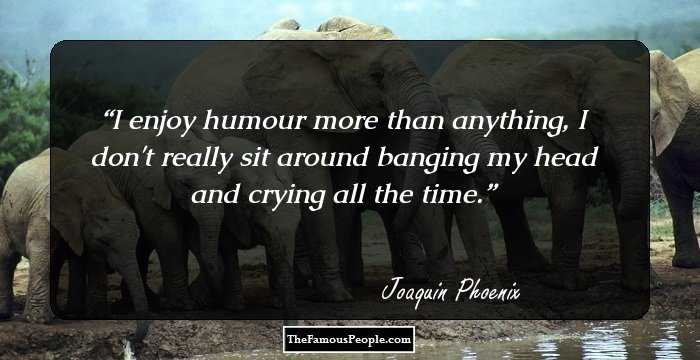 I enjoy humour more than anything, I don't really sit around banging my head and crying all the time.