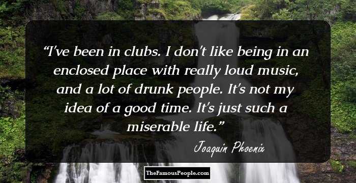 I've been in clubs. I don't like being in an enclosed place with really loud music, and a lot of drunk people. It's not my idea of a good time. It's just such a miserable life.