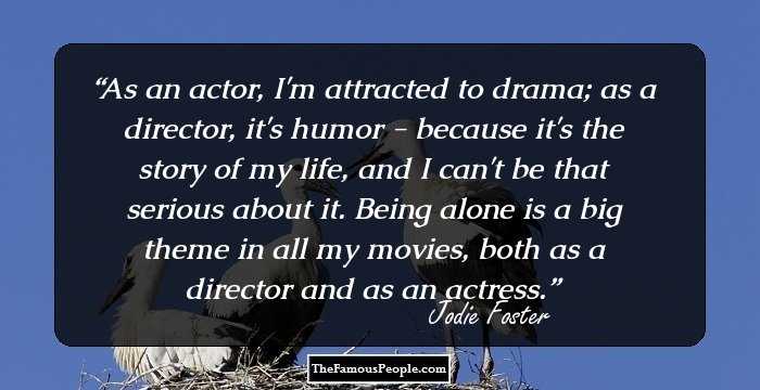 As an actor, I'm attracted to drama; as a director, it's humor - because it's the story of my life, and I can't be that serious about it. Being alone is a big theme in all my movies, both as a director and as an actress.