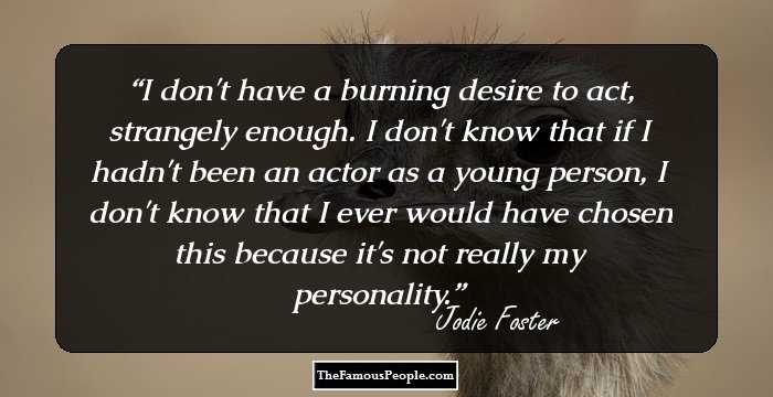 I don't have a burning desire to act, strangely enough. I don't know that if I hadn't been an actor as a young person, I don't know that I ever would have chosen this because it's not really my personality.