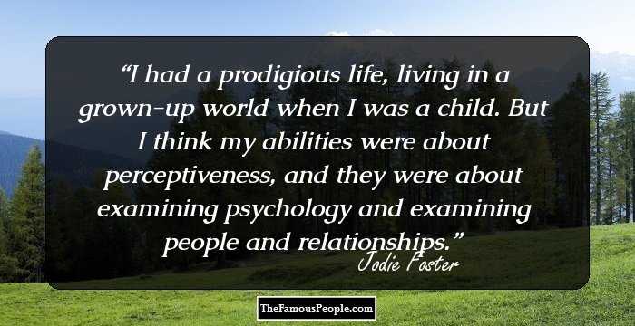 I had a prodigious life, living in a grown-up world when I was a child. But I think my abilities were about perceptiveness, and they were about examining psychology and examining people and relationships.