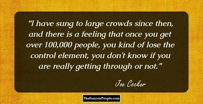 I have sung to large crowds since then, and there is a feeling that once you get over 100,000 people, you kind of lose the control element, you don't know if you are really getting through or not.