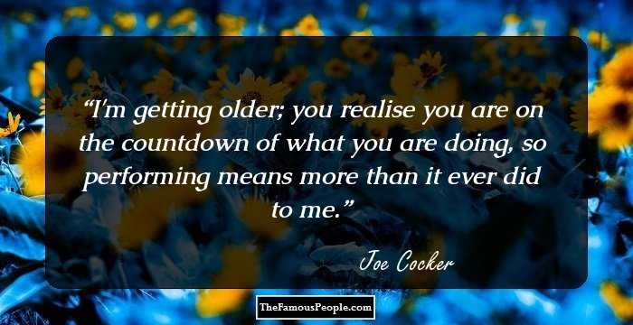 I'm getting older; you realise you are on the countdown of what you are doing, so performing means more than it ever did to me.