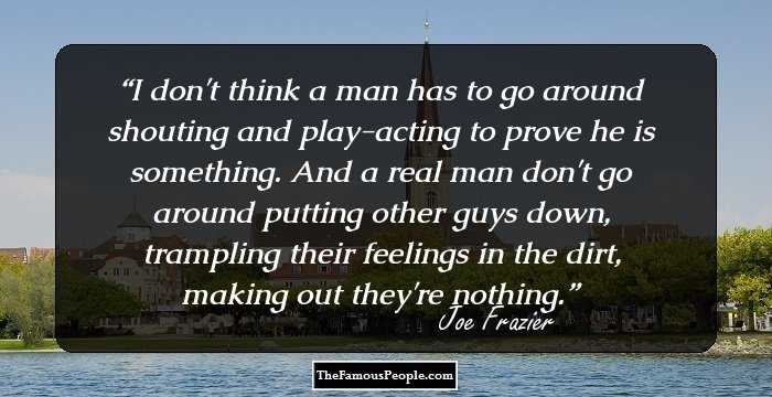 I don't think a man has to go around shouting and play-acting to prove he is something. And a real man don't go around putting other guys down, trampling their feelings in the dirt, making out they're nothing.