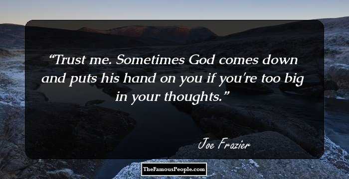 Trust me. Sometimes God comes down and puts his hand on you if you're too big in your thoughts.