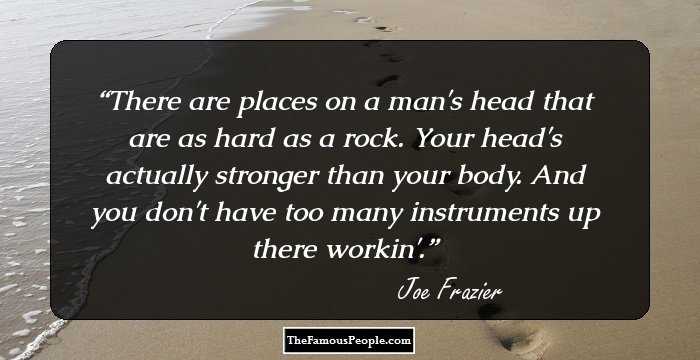 There are places on a man's head that are as hard as a rock. Your head's actually stronger than your body. And you don't have too many instruments up there workin'.