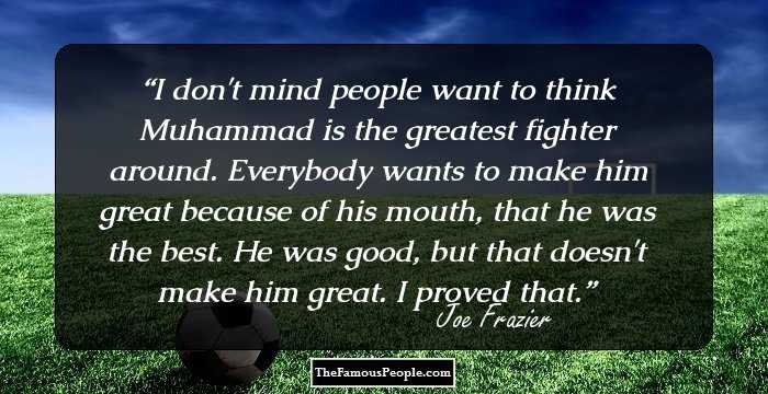I don't mind people want to think Muhammad is the greatest fighter around. Everybody wants to make him great because of his mouth, that he was the best. He was good, but that doesn't make him great. I proved that.
