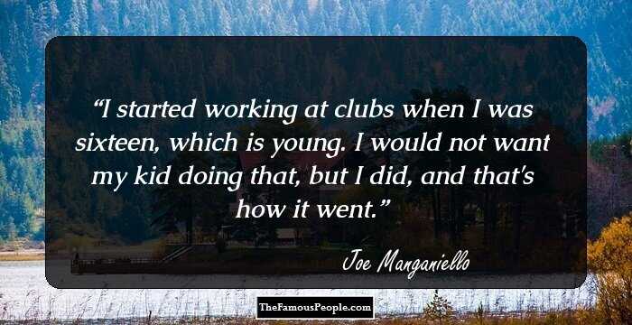 I started working at clubs when I was sixteen, which is young. I would not want my kid doing that, but I did, and that's how it went.