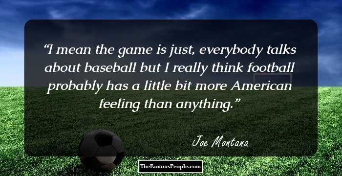 I mean the game is just, everybody talks about baseball but I really think football probably has a little bit more American feeling than anything.