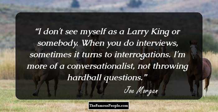 I don't see myself as a Larry King or somebody. When you do interviews, sometimes it turns to interrogations. I'm more of a conversationalist, not throwing hardball questions.