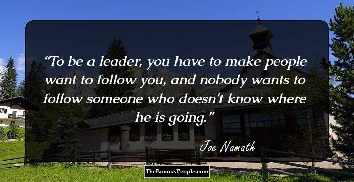 To be a leader, you have to make people want to follow you, and nobody wants to follow someone who doesn't know where he is going.