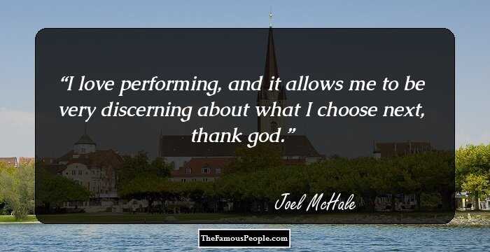 I love performing, and it allows me to be very discerning about what I choose next, thank god.