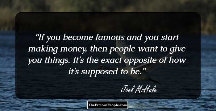 If you become famous and you start making money, then people want to give you things. It's the exact opposite of how it's supposed to be.