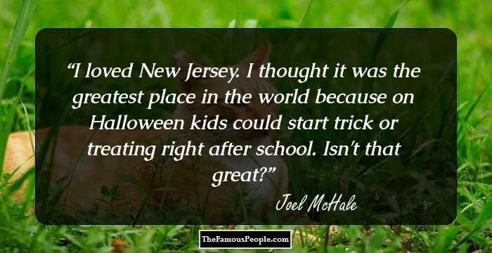 I loved New Jersey. I thought it was the greatest place in the world because on Halloween kids could start trick or treating right after school. Isn't that great?