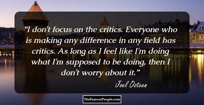 I don't focus on the critics. Everyone who is making any difference in any field has critics. As long as I feel like I'm doing what I'm supposed to be doing, then I don't worry about it.