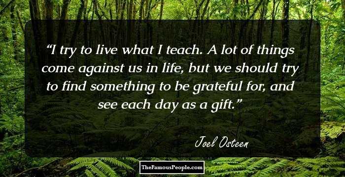 I try to live what I teach. A lot of things come against us in life, but we should try to find something to be grateful for, and see each day as a gift.