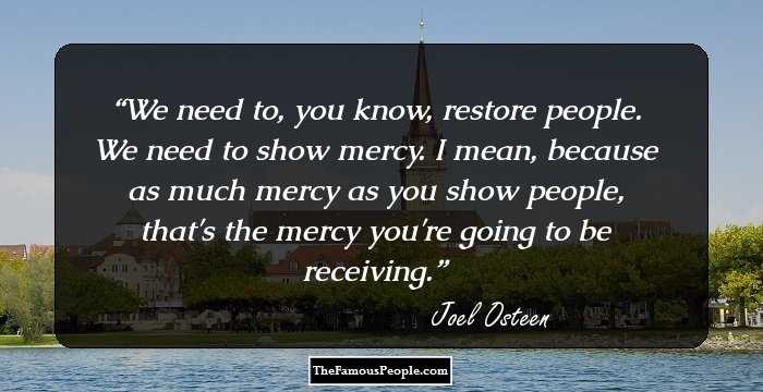 We need to, you know, restore people. We need to show mercy. I mean, because as much mercy as you show people, that's the mercy you're going to be receiving.