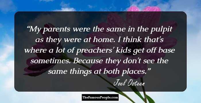My parents were the same in the pulpit as they were at home. I think that's where a lot of preachers' kids get off base sometimes. Because they don't see the same things at both places.