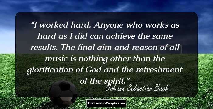 I worked hard. Anyone who works as hard as I did can achieve the same results. The final aim and reason of all music is nothing other than the glorification of God and the refreshment of the spirit.