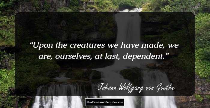 Upon the creatures we have made, we are, ourselves, at last, dependent.