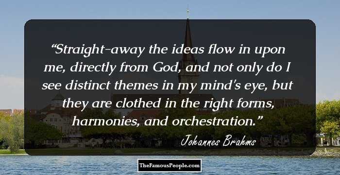 Straight-away the ideas flow in upon me, directly from God, and not only do I see distinct themes in my mind's eye, but they are clothed in the right forms, harmonies, and orchestration.