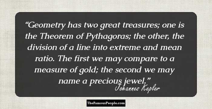 Geometry has two great treasures; one is the Theorem of Pythagoras; the other, the division of a line into extreme and mean ratio. The first we may compare to a measure of gold; the second we may name a precious jewel.