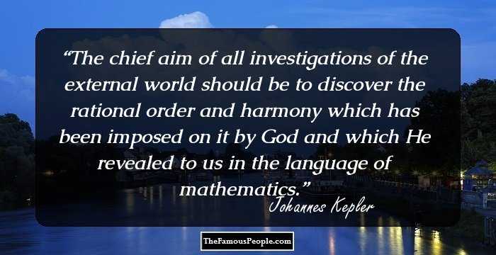 The chief aim of all investigations of the external world should be to discover the rational order and harmony which has been imposed on it by God and which He revealed to us in the language of mathematics.
