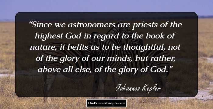 Since we astronomers are priests of the highest God in regard to the book of nature, it befits us to be thoughtful, not of the glory of our minds, but rather, above all else, of the glory of God.