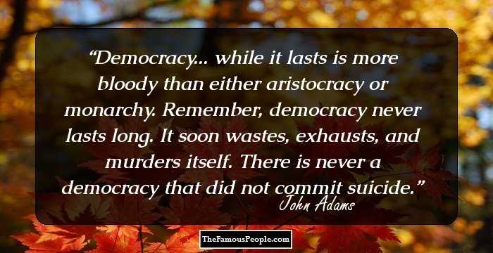 Democracy... while it lasts is more bloody than either aristocracy or monarchy. Remember, democracy never lasts long. It soon wastes, exhausts, and murders itself. There is never a democracy that did not commit suicide.