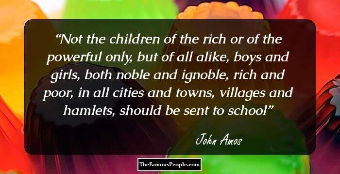 Not the children of the rich or of the powerful only, but of all alike, boys and girls, both noble and ignoble, rich and poor, in all cities and towns, villages and hamlets, should be sent to school