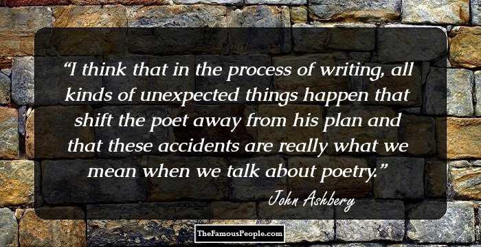 I think that in the process of writing, all kinds of unexpected things happen that shift the poet away from his plan and that these accidents are really what we mean when we talk about poetry.