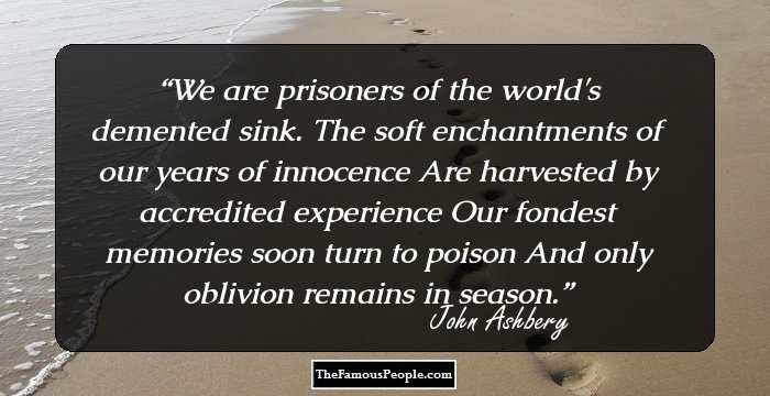 We are prisoners of the world's demented sink.
The soft enchantments of our years of innocence
Are harvested by accredited experience
Our fondest memories soon turn to poison
And only oblivion remains in season.