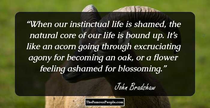 When our instinctual life is shamed, the natural core of our life is bound up. It’s like an acorn going through excruciating agony for becoming an oak, or a flower feeling ashamed for blossoming.