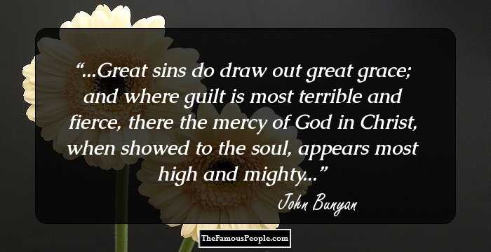 ...Great sins do draw out great grace; and where guilt is most terrible and fierce, there the mercy of God in Christ, when showed to the soul, appears most high and mighty...
