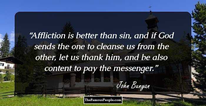 Affliction is better than sin, and if God sends the one to cleanse us from the other, let us thank him, and be also content to pay the messenger.