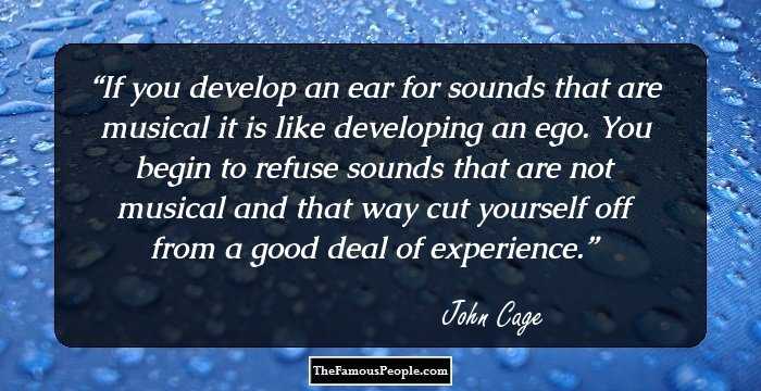 If you develop an ear for sounds that are musical it is like developing an ego. You begin to refuse sounds that are not musical and that way cut yourself off from a good deal of experience.
