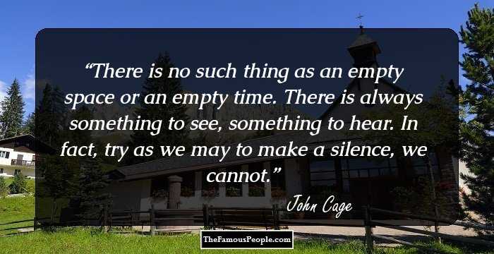 There is no such thing as an empty space or an empty time. There is always something to see, something to hear. In fact, try as we may to make a silence, we cannot.