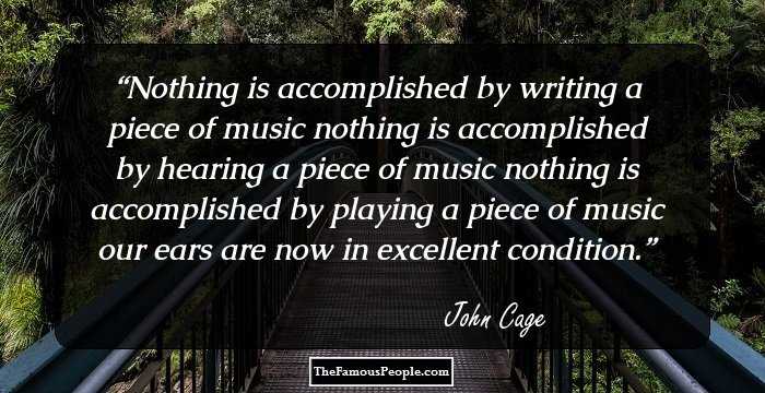Nothing is accomplished by writing a piece of music
nothing is accomplished by hearing a piece of music
nothing is accomplished by playing a piece of music
our ears are now in excellent condition.