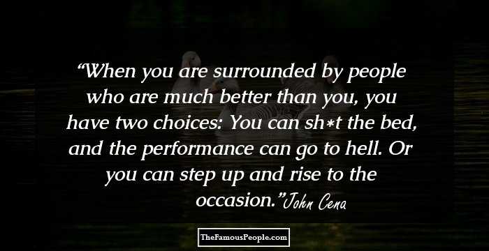 When you are surrounded by people who are much better than you, you have two choices: You can sh*t the bed, and the performance can go to hell. Or you can step up and rise to the occasion.
