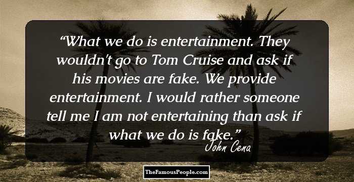 What we do is entertainment. They wouldn't go to Tom Cruise and ask if his movies are fake. We provide entertainment. I would rather someone tell me I am not entertaining than ask if what we do is fake.